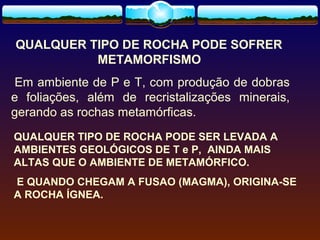 QUALQUER TIPO DE ROCHA PODE SOFRER
METAMORFISMO
Em ambiente de P e T, com produção de dobras
e foliações, além de recristalizações minerais,
gerando as rochas metamórficas.
QUALQUER TIPO DE ROCHA PODE SER LEVADA A
AMBIENTES GEOLÓGICOS DE T e P, AINDA MAIS
ALTAS QUE O AMBIENTE DE METAMÓRFICO.
E QUANDO CHEGAM A FUSAO (MAGMA), ORIGINA-SE
A ROCHA ÍGNEA.

 