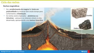 GEOLOGIA E MÉTODOS
Ciclo das rochas
Rochas magmáticas
― Se o arrefecimento do magma for lento em
profundidade os minerais têm muito tempo para
se formarem, cristalização.
― As rochas assim originadas – plutónicas ou
intrusivas – possuem os minerais visíveis à vista
desarmada, apresentando uma textura fanerítica.
Granito
Gabro
 