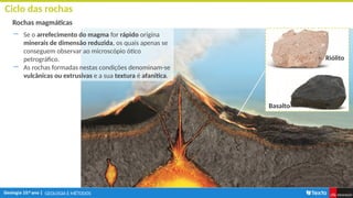 GEOLOGIA E MÉTODOS
Ciclo das rochas
Rochas magmáticas
― Se o arrefecimento do magma for rápido origina
minerais de dimensão reduzida, os quais apenas se
conseguem observar ao microscópio ótico
petrográfico.
― As rochas formadas nestas condições denominam-se
vulcânicas ou extrusivas e a sua textura é afanítica.
Riólito
Basalto
 