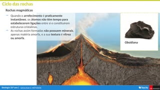 GEOLOGIA E MÉTODOS
Ciclo das rochas
Rochas magmáticas
― Quando o arrefecimento é praticamente
instantâneo, os átomos não têm tempo para
estabelecerem ligações entre si e constituírem
estruturas cristalinas.
― As rochas assim formadas não possuem minerais,
apenas matéria amorfa, e a sua textura é vítrea
ou amorfa.
Obsidiana
 