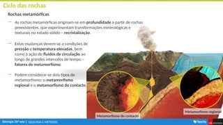 GEOLOGIA E MÉTODOS
Ciclo das rochas
Rochas metamórficas
― As rochas metamórficas originam-se em profundidade a partir de rochas
preexistentes, que experimentam transformações mineralógicas e
texturais no estado sólido – recristalização.
― Estas mudanças devem-se a condições de
pressão e temperatura elevadas, bem
como à ação de fluidos de circulação ao
longo de grandes intervalos de tempo –
fatores de metamorfismo.
― Podem considerar-se dois tipos de
metamorfismo: o metamorfismo
regional e o metamorfismo de contacto.
Metamorfismo de contacto
Metamorfismo regional
 