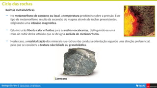 GEOLOGIA E MÉTODOS
Ciclo das rochas
Rochas metamórficas
― No metamorfismo de contacto ou local, a temperatura predomina sobre a pressão. Este
tipo de metamorfismo resulta da ascensão do magma através de rochas preexistentes,
originando uma intrusão magmática.
― Esta intrusão liberta calor e fluidos para as rochas encaixantes, distinguindo-se uma
zona ao redor desta intrusão que se designa auréola de metamorfismo.
Corneana
― Neste caso, a recristalização dos minerais nas rochas não conduz a orientação segundo uma direção preferencial,
pelo que se considera a textura não foliada ou granoblástica.
 