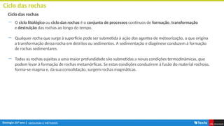 GEOLOGIA E MÉTODOS
Ciclo das rochas
Ciclo das rochas
― O ciclo litológico ou ciclo das rochas é o conjunto de processos contínuos de formação, transformação
e destruição das rochas ao longo do tempo.
― Qualquer rocha que surge à superfície pode ser submetida à ação dos agentes de meteorização, o que origina
a transformação dessa rocha em detritos ou sedimentos. A sedimentação e diagénese conduzem à formação
de rochas sedimentares.
― Todas as rochas sujeitas a uma maior profundidade são submetidas a novas condições termodinâmicas, que
podem levar à formação de rochas metamórficas. Se estas condições conduzirem à fusão do material rochoso,
forma-se magma e, da sua consolidação, surgem rochas magmáticas.
 