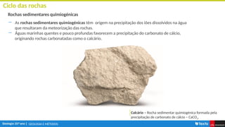 GEOLOGIA E MÉTODOS
Ciclo das rochas
Rochas sedimentares quimiogénicas
― As rochas sedimentares quimiogénicas têm origem na precipitação dos iões dissolvidos na água
que resultaram da meteorização das rochas.
― Águas marinhas quentes e pouco profundas favorecem a precipitação do carbonato de cálcio,
originando rochas carbonatadas como o calcário.
Calcário – Rocha sedimentar quimiogénica formada pela
precipitação de carbonato de cálcio – CaCO3.
 