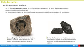 GEOLOGIA E MÉTODOS
Ciclo das rochas
Rochas sedimentares biogénicas
― As rochas sedimentares biogénicas formam-se a partir de restos de seres vivos ou de produtos
resultantes da sua decomposição.
― Os ambientes de formação destas rochas são, geralmente, marinhos ou continentais pantanosos.
Carvão – Rocha sedimentar biogénica, formada a
partir de restos vegetais acumulados em ambientes,
geralmente continentais, pantanosos e pobres em
oxigénio.
Calcário biogénico – Rocha sedimentar biogénica
formada a partir de restos de seres vivos com
concha constituída por carbonato de cálcio.
 