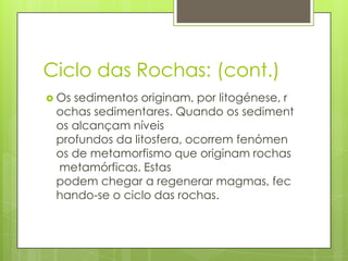 Ciclo das Rochas: (cont.)
 Os

sedimentos originam, por litogénese, r
ochas sedimentares. Quando os sediment
os alcançam níveis
profundos da litosfera, ocorrem fenómen
os de metamorfismo que originam rochas
metamórficas. Estas
podem chegar a regenerar magmas, fec
hando-se o ciclo das rochas.

 