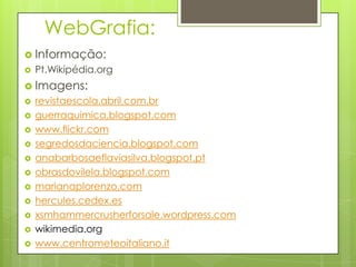 WebGrafia:
 Informação:


Pt.Wikipédia.org

 Imagens:












revistaescola.abril.com.br
guerraquimica.blogspot.com
www.flickr.com
segredosdaciencia.blogspot.com
anabarbosaeflaviasilva.blogspot.pt
obrasdovilela.blogspot.com
marianaplorenzo.com
hercules.cedex.es
xsmhammercrusherforsale.wordpress.com
wikimedia.org
www.centrometeoitaliano.it

 