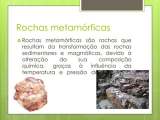 Rochas metamórficas
 Rochas

metamórficas são rochas que
resultam da transformação das rochas
sedimentares e magmáticas, devido à
alteração
da
sua
composição
quimíca,
graças
à
influência
da
temperatura e pressão do interior da
Terra.

 