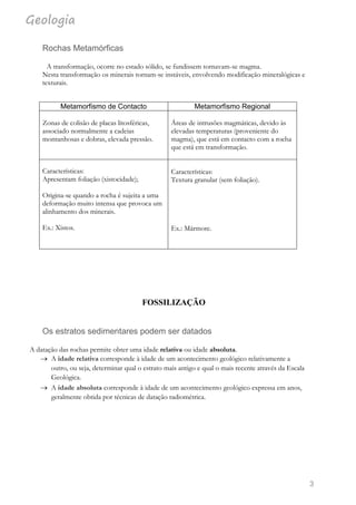 Geologia
3
Rochas Metamórficas
A transformação, ocorre no estado sólido, se fundissem tornavam-se magma.
Nesta transformação os minerais tornam-se instáveis, envolvendo modificação mineralógicas e
texturais.
Metamorfismo de Contacto Metamorfismo Regional
Zonas de colisão de placas litosféricas,
associado normalmente a cadeias
montanhosas e dobras, elevada pressão.
Áreas de intrusões magmáticas, devido às
elevadas temperaturas (proveniente do
magma), que está em contacto com a rocha
que está em transformação.
Características:
Apresentam foliação (xistocidade);
Origina-se quando a rocha é sujeita a uma
deformação muito intensa que provoca um
alinhamento dos minerais.
Ex.: Xistos.
Características:
Textura granular (sem foliação).
Ex.: Mármore.
FOSSILIZAÇÃO
Os estratos sedimentares podem ser datados
A datação das rochas permite obter uma idade relativa ou idade absoluta.
 A idade relativa corresponde à idade de um acontecimento geológico relativamente a
outro, ou seja, determinar qual o estrato mais antigo e qual o mais recente através da Escala
Geológica.
 A idade absoluta corresponde à idade de um acontecimento geológico expressa em anos,
geralmente obtida por técnicas de datação radiométrica.
 