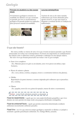 Geologia
5
O que são fosseis?
São restos, moldes ou marcas de seres vivos que viveram em épocas passadas e que ficaram
armazenadas em rochas suas contemporâneas. Os fósseis são importantes no estabelecimento
das relações entre os diferentes estratos, permitindo a atribuição de uma datação relativa.
São seres vivos que ficaram preservados nas rochas e não só, por exemplo:
 Seres vivos completos
(Ex.: Mamutes presos no gelo ou em alcatrão, seres vivos presos em âmbar, corpo
humano);
 Restos de animais e plantas
(Ex.: ossos, dentes, conchas, carapaças, troncos e constituintes lenhosos das plantas);
 Moldes
Reproduções de partes internas e externas originadas pelo sedimento que as preencheu.
(Ex.: concha);
 Marcas
(Ex.: pegadas, restos de ovos, pistas de reptação, marcas de raízes e excrementos).
Âmbar - resina fóssil; substância amarela ou alaranjada.
Fóssil de idade/trilobite – aquele que teve uma ampla distribuição geográfica e que viveu
durante um curto período de tempo tendo uma pequena distribuição estratigráfica.
Fóssil de ambiente/Fáceis – aquele que permite caracterizar determinadas condições
ambientais reconstituindo ambientes passados.
Fóssil Vivo – ser vivo que atravessa tempos geológicos, mantendo-se idêntico a si próprio e
resistindo a grandes perturbações ambientais. Ex.: Ginkgo Biloba, auracária.
Princípio do atualismo ou das causas
atuais
Os fenómenos geológicos existentes na
atualidade são idênticos aos que ocorreram
no passado, por isso os acontecimentos
geológicos do passado podem ser explicados
pelos processos naturais da atualidade.
Lacunas estratigráficas
Ausência de uma ou de várias camadas
sedimentares que foram eliminadas pelos
agentes erosivos, ou que nem sequer se
chegaram a constituir devido às condições de
sedimentação.
 