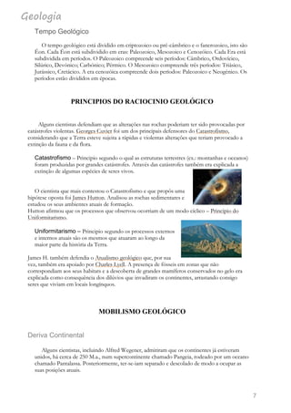 Geologia
7
Tempo Geológico
O tempo geológico está dividido em criptozoico ou pré-câmbrico e o fanerozoico, isto são
Éon. Cada Éon está subdividido em eras: Paleozoico, Mesozoico e Cenozóico. Cada Era está
subdividida em períodos. O Paleozoico compreende seis períodos: Câmbrico, Ordovícico,
Silúrico, Devónico; Carbónico; Pérmico. O Mesozoico compreende três períodos: Triásico,
Jurássico, Cretácico. A era cenozóica compreende dois períodos: Paleozoico e Neogénico. Os
períodos estão divididos em épocas.
PRINCIPIOS DO RACIOCINIO GEOLÓGICO
Alguns cientistas defendiam que as alterações nas rochas poderiam ter sido provocadas por
catástrofes violentas. Georges Cuvier foi um dos principais defensores do Catastrofismo,
considerando que a Terra esteve sujeita a rápidas e violentas alterações que teriam provocado a
extinção da fauna e da flora.
Catastrofismo – Principio segundo o qual as estruturas terrestres (ex.: montanhas e oceanos)
foram produzidas por grandes catástrofes. Através das catástrofes também era explicada a
extinção de algumas espécies de seres vivos.
O cientista que mais contestou o Catastrofismo e que propôs uma
hipótese oposta foi James Hutton. Analisou as rochas sedimentares e
estudou os seus ambientes atuais de formação.
Hutton afirmou que os processos que observou ocorriam de um modo cíclico – Principio do
Uniformitarismo.
Uniformitarismo – Principio segundo os processos externos
e internos atuais são os mesmos que atuaram ao longo da
maior parte da história da Terra.
James H. também defendia o Atualismo geológico que, por sua
vez, também era apoiado por Charles Lyell. A presença de fósseis em zonas que não
correspondiam aos seus habitats e a descoberta de grandes mamíferos conservados no gelo era
explicada como consequência dos dilúvios que invadiram os continentes, arrastando consigo
seres que viviam em locais longínquos.
MOBILISMO GEOLÓGICO
Deriva Continental
Alguns cientistas, incluindo Alfred Wegener, admitiram que os continentes já estiveram
unidos, há cerca de 250 M.a., num supercontinente chamado Pangeia, rodeado por um oceano
chamado Pantalassa. Posteriormente, ter-se-iam separado e descolado de modo a ocupar as
suas posições atuais.
 
