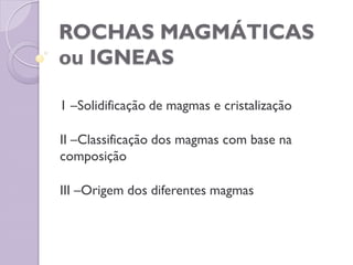 ROCHAS MAGMÁTICAS
ou IGNEAS
1 –Solidificação de magmas e cristalização
II –Classificação dos magmas com base na
composição
III –Origem dos diferentes magmas
 