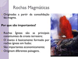  Originadas a partir da consolidação
do magma.
Por que são importantes?
 Rochas Ígneas são as principais
constituintes da crosta terrestre;
 O manto é basicamente formado por
rochas ígneas em fusão;
 São importantes economicamente;
 Originam diferentes paisagens.
Rochas Magmáticas
 