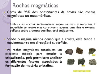 Rochas magmáticas
 Cerca de 95% dos constituintes da crosta são rochas
magmáticas ou metamórficas.
◦ Embora as rochas sedimentares sejam as mais abundantes à
superfície terrestre elas constituem apenas uma fina e extensa
película sobre a crosta que lhes está subjacente.
 Sendo o magma menos denso que a crosta, este tende a
movimentar-se em direcção à superfície.
• As rochas magmáticas constituem um
excelente modelo para estudar a
cristalização, pois permitem analisar
os diferentes fatores associados à
formação de matéria cristalina.
 