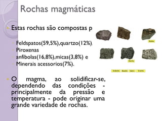 Rochas magmáticas
 Estas rochas são compostas por:
◦ Feldspatos(59,5%),quartzo(12%),
◦ Piroxenas
◦ anfibolas(16,8%),micas(3,8%) e
◦ Minerais acessorios(7%).
 O magma, ao solidificar-se,
dependendo das condições -
principalmente da pressão e
temperatura - pode originar uma
grande variedade de rochas.
 