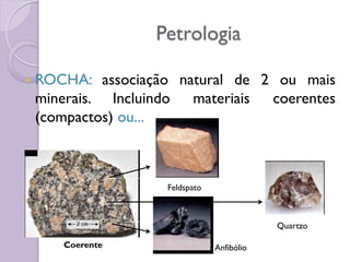 Petrologia
 ROCHA: associação natural de 2 ou mais
minerais. Incluindo materiais coerentes
(compactos) ou...
Coerente
Feldspato
Anfibólio
Quartzo
 