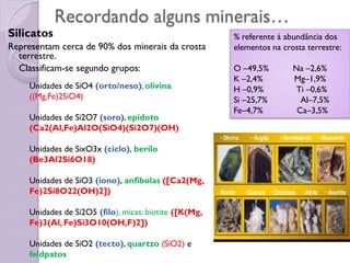 Recordando alguns minerais…
Silicatos
Representam cerca de 90% dos minerais da crosta
terrestre.
 Classificam-se segundo grupos:
◦ Unidades de SiO4 (orto/neso),olivina
((Mg,Fe)2SiO4)
◦ Unidades de Si2O7 (soro), epídoto
(Ca2(Al,Fe)Al2O(SiO4)(Si2O7)(OH)
◦ Unidades de SixO3x (ciclo), berilo
(Be3Al2Si6O18)
◦ Unidades de SiO3 (iono), anfibolas ([Ca2(Mg,
Fe)2Si8O22(OH)2])
◦ Unidades de Si2O5 (filo), micas: biotite ([K(Mg,
Fe)3(Al, Fe)Si3O10(OH,F)2])
◦ Unidades de SiO2 (tecto), quartzo (SiO2) e
feldpatos
% referente à abundância dos
elementos na crosta terrestre:
O –49,5% Na –2,6%
K –2,4% Mg–1,9%
H –0,9% Ti –0,6%
Si –25,7% Al–7,5%
Fe–4,7% Ca–3,5%
 