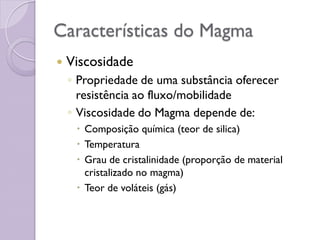 Características do Magma
 Viscosidade
◦ Propriedade de uma substância oferecer
resistência ao fluxo/mobilidade
◦ Viscosidade do Magma depende de:
 Composição química (teor de silica)
 Temperatura
 Grau de cristalinidade (proporção de material
cristalizado no magma)
 Teor de voláteis (gás)
 