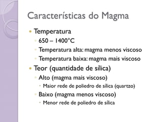 Características do Magma
 Temperatura
◦ 650 – 1400°C
◦ Temperatura alta: magma menos viscoso
◦ Temperatura baixa: magma mais viscoso
 Teor (quantidade de sílica)
◦ Alto (magma mais viscoso)
 Maior rede de poliedro de sílica (quartzo)
◦ Baixo (magma menos viscoso)
 Menor rede de poliedro de sílica
 