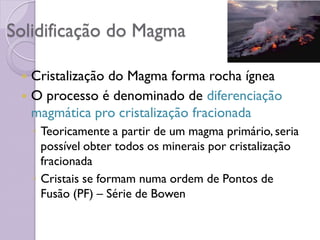Solidificação do Magma
 Cristalização do Magma forma rocha ígnea
 O processo é denominado de diferenciação
magmática pro cristalização fracionada
◦ Teoricamente a partir de um magma primário, seria
possível obter todos os minerais por cristalização
fracionada
◦ Cristais se formam numa ordem de Pontos de
Fusão (PF) – Série de Bowen
 