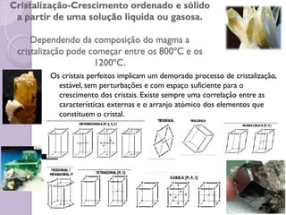 Cristalização-Crescimento ordenado e sólido
a partir de uma solução liquida ou gasosa.
Dependendo da composição do magma a
cristalização pode começar entre os 800ºC e os
1200ºC.
Os cristais perfeitos implicam um demorado processo de cristalização,
estável, sem perturbações e com espaço suficiente para o
crescimento dos cristais. Existe sempre uma correlação entre as
características externas e o arranjo atómico dos elementos que
constituem o cristal.
 