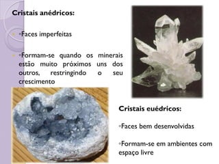 Cristais anédricos:
 ◦Faces imperfeitas
 ◦Formam-se quando os minerais
estão muito próximos uns dos
outros, restringindo o seu
crescimento
Cristais euédricos:
◦Faces bem desenvolvidas
◦Formam-se em ambientes com
espaço livre
 