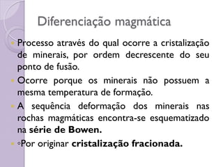 Diferenciação magmática
 Processo através do qual ocorre a cristalização
de minerais, por ordem decrescente do seu
ponto de fusão.
 Ocorre porque os minerais não possuem a
mesma temperatura de formação.
 A sequência deformação dos minerais nas
rochas magmáticas encontra-se esquematizado
na série de Bowen.
 ◦Por originar cristalização fracionada.
 