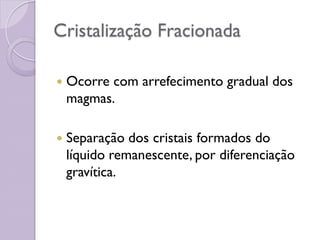 Cristalização Fracionada
 Ocorre com arrefecimento gradual dos
magmas.
 Separação dos cristais formados do
líquido remanescente, por diferenciação
gravítica.
 
