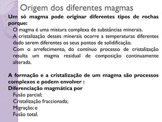 Origem dos diferentes magmas
 Um só magma pode originar diferentes tipos de rochas
porque:
◦ O magma é uma mistura complexa de substâncias minerais.
◦ A cristalização desses minerais ocorre a temperaturas diferentes
dado serem diferentes os seus pontos de solidificação.
◦ Com o arrefecimento, do contínuo processo de cristalização
resulta um magma residual de composição continuamente
alterada.
 A formação e a cristalização de um magma são processos
complexos e podem envolver :
 Diferenciação magmática por
◦ Fusão parcial;
◦ Cristalização fraccionada;
◦ Migração; e
◦ Fusão total.
 