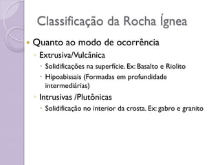 Classificação da Rocha Ígnea
 Quanto ao modo de ocorrência
◦ Extrusiva/Vulcânica
 Solidificações na superfície. Ex: Basalto e Riolito
 Hipoabissais (Formadas em profundidade
intermediárias)
◦ Intrusivas /Plutônicas
 Solidificação no interior da crosta. Ex: gabro e granito
 
