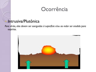 Ocorrência
 Intrusiva/Plutônica
Para vê-las, elas devem ser soerguidas à superfície e/ou ao redor ser erodido para
expô-las.
 