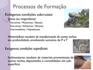 Processos de Formação
 Endógenos:condições subcrustais
◦ Ígneas (ou magmáticas):
 Intrusivas / Plutônicas / Abssais
 Extrusivas /Vulcânicas / Efusivas
 Intermediárias / Hipoabissais
◦ Metamórficas: resultam de transformação de outras rochas,
em profundidade, envolvendo aumento de P e T
 Exógenos:condições superficiais
◦ Sedimentares: resultam de materiais provenientes de
outras rochas, depositados e consolidados em sub-
superfície
 