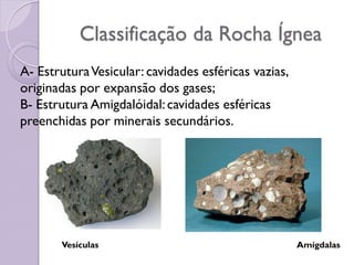 Classificação da Rocha Ígnea
A- EstruturaVesicular: cavidades esféricas vazias,
originadas por expansão dos gases;
B- Estrutura Amigdalóidal:cavidades esféricas
preenchidas por minerais secundários.
Vesículas Amígdalas
 