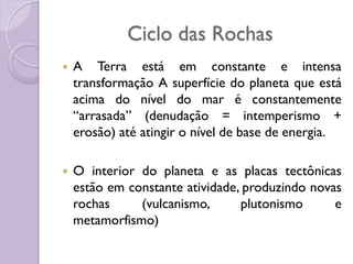 Ciclo das Rochas
 A Terra está em constante e intensa
transformação A superfície do planeta que está
acima do nível do mar é constantemente
“arrasada” (denudação = intemperismo +
erosão) até atingir o nível de base de energia.
 O interior do planeta e as placas tectônicas
estão em constante atividade, produzindo novas
rochas (vulcanismo, plutonismo e
metamorfismo)
 