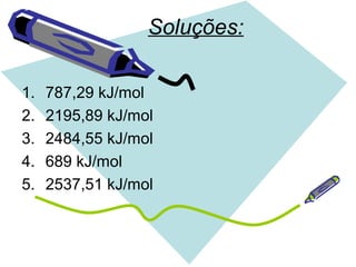 Soluções:
1. 787,29 kJ/mol
2. 2195,89 kJ/mol
3. 2484,55 kJ/mol
4. 689 kJ/mol
5. 2537,51 kJ/mol
 