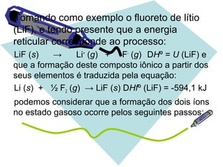 Tomando como exemplo o fluoreto de lítio
(LiF), e tendo presente que a energia
reticular corresponde ao processo:
LiF (s) → Li+
(g) + F-
(g) DHº = U (LiF) e
que a formação deste composto iônico a partir dos
seus elementos é traduzida pela equação:
Li (s) + ½ F2 (g) → LiF (s) DHfº (LiF) = -594,1 kJ
podemos considerar que a formação dos dois íons
no estado gasoso ocorre pelos seguintes passos:
 