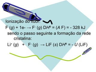 Ionização do flúor:
F (g) + 1e- → F-
(g) DHº = (A F) = - 328 kJ
sendo o passo seguinte a formação da rede
cristalina:
Li+
(g) + F-
(g) → LiF (s) DHº = - U (LiF)
 