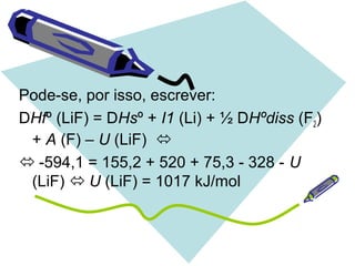 Pode-se, por isso, escrever:
DHfº (LiF) = DHsº + I1 (Li) + ½ DHºdiss (F2)
+ A (F) – U (LiF) 
 -594,1 = 155,2 + 520 + 75,3 - 328 - U
(LiF)  U (LiF) = 1017 kJ/mol
 