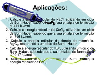 Aplicações:
1. Calcule a energia reticular do NaCl, utilizando um ciclo
de Born-Haber, sabendo que a sua entalpia de formação
é -411 kJ/mol.
2. Calcule a energia reticular do CaCl2, utilizando um ciclo
de Born-Haber, sabendo que a sua entalpia de formação
é -795 kJ/mol.
3. Calcule a energia reticular do cloreto de magnésio,
MgCl2, recorrendo a um ciclo de Born - Haber.
4. Calcule a energia reticular do KBr, utilizando um ciclo de
Born -Haber, sabendo que a sua entalpia de formação é
-392,17 kJ/mol.
5. Calcule, recorrendo a um ciclo de Born -Haber, a
energia reticular de CaF2.
 