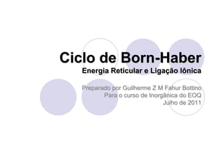 Ciclo de Born-Haber
Energia Reticular e Ligação Iônica
Preparado por Guilherme Z M Fahur Bottino
Para o curso de Inorgânica do EOQ
Julho de 2011
 