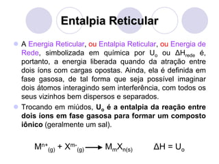 Entalpia Reticular
 A Energia Reticular, ou Entalpia Reticular, ou Energia de
Rede, simbolizada em química por Uo ou ΔHrede é,
portanto, a energia liberada quando da atração entre
dois íons com cargas opostas. Ainda, ela é definida em
fase gasosa, de tal forma que seja possível imaginar
dois átomos interagindo sem interferência, com todos os
seus vizinhos bem dispersos e separados.
 Trocando em miúdos, Uo é a entalpia da reação entre
dois íons em fase gasosa para formar um composto
iônico (geralmente um sal).
Mn+
(g) + Xm-
(g) MmXn(s) ΔH = Uo
 