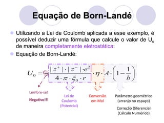 Equação de Born-Landé
 Utilizando a Lei de Coulomb aplicada a esse exemplo, é
possível deduzir uma fórmula que calcule o valor de Uo
de maneira completamente eletrostática:
 Equação de Born-Landé:











b
A
r
ezz
U
1
1
4
||||
0
2
0 

Lei de
Coulomb
(Potencial)
Conversão
em Mol
Parâmetro geométrico
(arranjo no espaço)
Correção Diferencial
(Cálculo Numérico)
Lembre-se!
Negativo!!!
 
