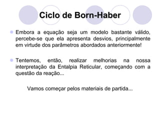 Ciclo de Born-Haber
 Embora a equação seja um modelo bastante válido,
percebe-se que ela apresenta desvios, principalmente
em virtude dos parâmetros abordados anteriormente!
 Tentemos, então, realizar melhorias na nossa
interpretação da Entalpia Reticular, começando com a
questão da reação...
Vamos começar pelos materiais de partida...
 