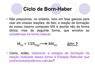 Ciclo de Born-Haber
 Não possuímos, no entanto, íons em fase gasosa para
usar em nossas reações; de fato, a reação de formação
do nosso mesmo composto MX é escrita não da forma
iônica, mas da seguinte forma, que envolve as
substâncias na forma natural:
M(s) + 1/2X2(g) MX(s) ΔH= ?
 Como, então, relacionar a entalpia de formação da
reação realizada dessa forma à Entalpia Reticular que
conhecemos/podemos calcular?
 
