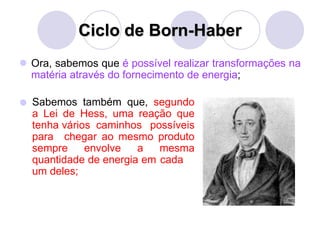 Ciclo de Born-Haber
 Ora, sabemos que é possível realizar transformações na
matéria através do fornecimento de energia;
 Sabemos também que, segundo
a Lei de Hess, uma reação que
tenha vários caminhos possíveis
para chegar ao mesmo produto
sempre envolve a mesma
quantidade de energia em cada
um deles;
 