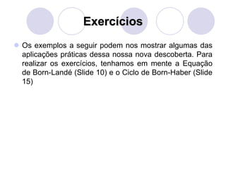 Exercícios
 Os exemplos a seguir podem nos mostrar algumas das
aplicações práticas dessa nossa nova descoberta. Para
realizar os exercícios, tenhamos em mente a Equação
de Born-Landé (Slide 10) e o Ciclo de Born-Haber (Slide
15)
 