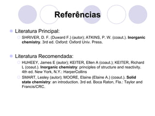 Referências
 Literatura Principal:
 SHRIVER, D. F. (Duward F.) (autor); ATKINS, P. W. (coaut.). Inorganic
chemistry. 3rd ed. Oxford: Oxford Univ. Press.
 Literatura Recomendada:
 HUHEEY, James E (autor); KEITER, Ellen A (coaut.); KEITER, Richard
L (coaut.). Inorganic chemistry: principles of structure and reactivity.
4th ed. New York, N.Y.: HarperCollins
 SMART, Lesley (autor); MOORE, Elaine (Elaine A.) (coaut.). Solid
state chemistry: an introduction. 3rd ed. Boca Raton, Fla.: Taylor and
Francis/CRC.
 