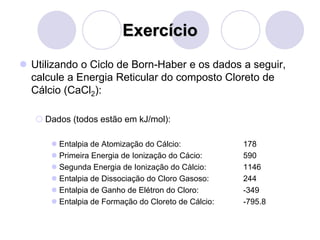 Exercício
 Utilizando o Ciclo de Born-Haber e os dados a seguir,
calcule a Energia Reticular do composto Cloreto de
Cálcio (CaCl2):
 Dados (todos estão em kJ/mol):
 Entalpia de Atomização do Cálcio: 178
 Primeira Energia de Ionização do Cácio: 590
 Segunda Energia de Ionização do Càlcio: 1146
 Entalpia de Dissociação do Cloro Gasoso: 244
 Entalpia de Ganho de Elétron do Cloro: -349
 Entalpia de Formação do Cloreto de Cálcio: -795.8
 