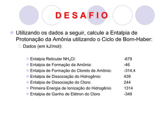 D E S A F I O
 Utilizando os dados a seguir, calcule a Entalpia de
Protonação da Amônia utilizando o Ciclo de Born-Haber:
 Dados (em kJ/mol):
 Entalpia Reticular NH4Cl: -679
 Entalpia de Formação da Amônia: -46
 Entalpia de Formação do Cloreto de Amônio: -314,4
 Entalpia de Dissociação do Hidrogênio: 439
 Entalpia de Dissociação do Cloro: 244
 Primeira Energia de Ionização do Hidrogênio 1314
 Entalpia de Ganho de Elétron do Cloro -349
 