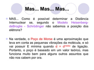 Mas... Mas... Mas...
 MAS... Como é possível determinar a Distância
Internuclear se, segundo o Modelo Heisenberg-
deBroglie - Schrödinger não sabemos a posição dos
elétrons?
 Na verdade, o Poço de Morse é uma aproximação que
leva em conta as pequenas vibrações da molécula, e só
vai possuir E mínima quando d = dmédia de ligação.
Portanto, o poço é baseado em um valor teórico, mas
funciona muito bem para alguns outros assuntos que
não nos cabem por ora.
 